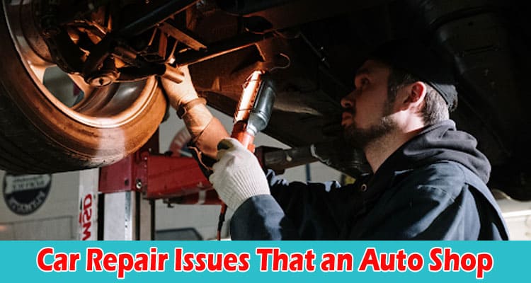10 Car Repair Issues That an Auto Shop Should Explain to You