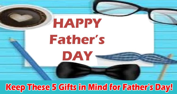 How to Keep These 5 Gifts in Mind for Father’s Day!