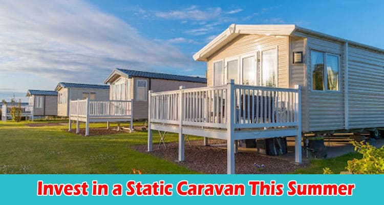 Why You Should Invest in a Static Caravan This Summer